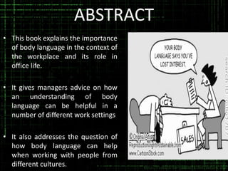 ABSTRACT
• This book explains the importance
of body language in the context of
the workplace and its role in
office life.
• It gives managers advice on how
an understanding of body
language can be helpful in a
number of different work settings

• It also addresses the question of
how body language can help
when working with people from
different cultures.

 