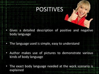 POSITIVES
• Gives a detailed description of positive and negative
body language

• The language used is simple, easy to understand
• Author makes use of pictures to demonstrate various
kinds of body language
• The exact body language needed at the work scenario is
explained

 