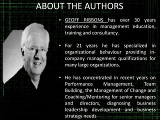 ABOUT THE AUTHORS
• GEOFF RIBBONS has over 30 years
experience in management education,
training and consultancy.
• For 21 years he has specialized in
organizational behaviour providing incompany management qualifications for
many large organizations.

• He has concentrated in recent years on
Performance
Management,
Team
Building, the Management of Change and
Coaching/Mentoring for senior managers
and directors, diagnosing business
leadership development and business
strategy needs

 