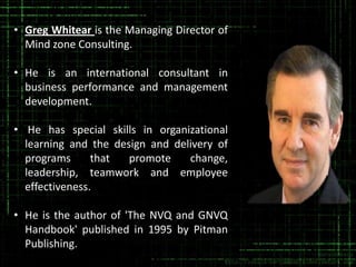 • Greg Whitear is the Managing Director of
Mind zone Consulting.
• He is an international consultant in
business performance and management
development.
• He has special skills in organizational
learning and the design and delivery of
programs
that
promote
change,
leadership, teamwork and employee
effectiveness.

• He is the author of 'The NVQ and GNVQ
Handbook' published in 1995 by Pitman
Publishing.

 