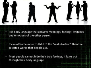 • It is body language that conveys meanings, feelings, attitudes
and emotions of the other person.
• It can often be more truthful of the “real situation” than the
selected words that people use.
• Most people cannot hide their true feelings, it leaks out
through their body language.

 
