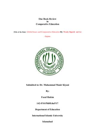 One Book Review
in
Comparative Education
[Title of the Book: Global Issues and Comparative Education By: Wendy Bignold and Liz
Gayton
Submitted to: Dr. Muhammad Munir Kiyani
By:
Fazal Hakim
142-FSS/PhDEdu/F17
Department of Education
International Islamic University
Islamabad
 