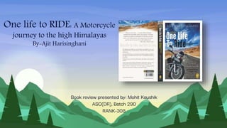 One life to RIDE: A Motorcycle
journey to the high Himalayas
By-Ajit Harisinghani
Book review presented by: Mohit Kaushik
ASO(DR), Batch 290
RANK-308
 