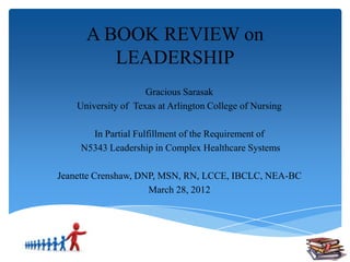 A BOOK REVIEW on
         LEADERSHIP
                     Gracious Sarasak
    University of Texas at Arlington College of Nursing

       In Partial Fulfillment of the Requirement of
     N5343 Leadership in Complex Healthcare Systems

Jeanette Crenshaw, DNP, MSN, RN, LCCE, IBCLC, NEA-BC
                     March 28, 2012
 
