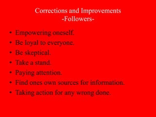 Corrections and Improvements
                   -Followers-
•   Empowering oneself.
•   Be loyal to everyone.
•   Be skeptical.
•   Take a stand.
•   Paying attention.
•   Find ones own sources for information.
•   Taking action for any wrong done.
 