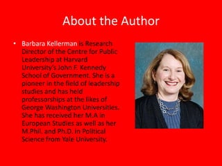 About the Author
• Barbara Kellerman is Research
  Director of the Centre for Public
  Leadership at Harvard
  University’s John F. Kennedy
  School of Government. She is a
  pioneer in the field of leadership
  studies and has held
  professorships at the likes of
  George Washington Universities.
  She has received her M.A in
  European Studies as well as her
  M.Phil. and Ph.D. in Political
  Science from Yale University.
 