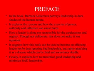PREFACE
• In the book, Barbara Kellerman portrays leadership in dark
  shades of the human nature.
• It explains the reasons and how the exercise of power,
  authority and influence can cause harm.
• How a leader is alone not responsible for the carelessness and
  neglect. Though not deliberate, this does not make it less
  injurious.
• It suggests how this book can be used to become an effecting
  leader not by just ignoring bad leadership, but rather attacking
  it as a disease which can be fatal and sometimes deadly.
• Finally, it explains how to maximize good leadership and
  minimize BAD leadership.
 