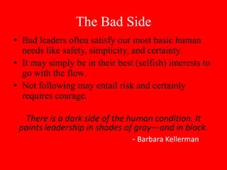 The Bad Side
• Bad leaders often satisfy our most basic human
  needs like safety, simplicity, and certainty.
• It may simply be in their best (selfish) interests to
  go with the flow.
• Not following may entail risk and certainly
  requires courage.

  There is a dark side of the human condition. It
 paints leadership in shades of gray—and in black.
                               - Barbara Kellerman
 