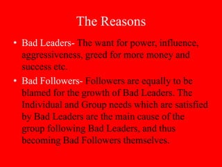 The Reasons
• Bad Leaders- The want for power, influence,
  aggressiveness, greed for more money and
  success etc.
• Bad Followers- Followers are equally to be
  blamed for the growth of Bad Leaders. The
  Individual and Group needs which are satisfied
  by Bad Leaders are the main cause of the
  group following Bad Leaders, and thus
  becoming Bad Followers themselves.
 