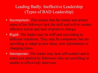 Leading Badly: Ineffective Leadership
          (Types of BAD Leadership)
• Incompetent- This means that the leader and atleast
  some of his followers lack the skill and will to sustain
  effective action and lack of positive change.
• Rigid- The leader may be stiff and unyielding to
  different situations. They may be competent, but are
  unwilling to adapt to new ideas, new information or
  changing times.
• Intemperate- The leader may lack self-control and is
  aided and abetted by followers who are unwilling or
  unable to effectively intervene.
 