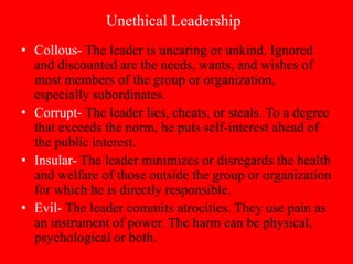 Unethical Leadership
• Collous- The leader is uncaring or unkind. Ignored
  and discounted are the needs, wants, and wishes of
  most members of the group or organization,
  especially subordinates.
• Corrupt- The leader lies, cheats, or steals. To a degree
  that exceeds the norm, he puts self-interest ahead of
  the public interest.
• Insular- The leader minimizes or disregards the health
  and welfare of those outside the group or organization
  for which he is directly responsible.
• Evil- The leader commits atrocities. They use pain as
  an instrument of power. The harm can be physical,
  psychological or both.
 