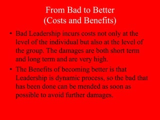 From Bad to Better
            (Costs and Benefits)
• Bad Leadership incurs costs not only at the
  level of the individual but also at the level of
  the group. The damages are both short term
  and long term and are very high.
• The Benefits of becoming better is that
  Leadership is dynamic process, so the bad that
  has been done can be mended as soon as
  possible to avoid further damages.
 