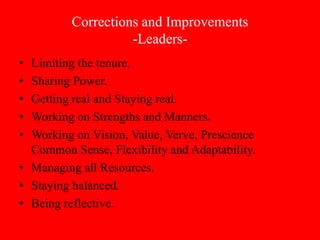 Corrections and Improvements
                    -Leaders-
• Limiting the tenure.
• Sharing Power.
• Getting real and Staying real.
• Working on Strengths and Manners.
• Working on Vision, Value, Verve, Prescience
  Common Sense, Flexibility and Adaptability.
• Managing all Resources.
• Staying balanced.
• Being reflective.
 