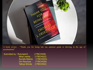A book review : “Thank you for being late (an optimist guide to thriving in the age of
acceleration)”
Submitted by : Ruturajsinh (17BCH008)
Nihar mehta (17BCH022)
Sunidhi Mishra (17BCH023)
Om Rauniyar (17BCH029)
Tathya Shinde (17BCH052)
 