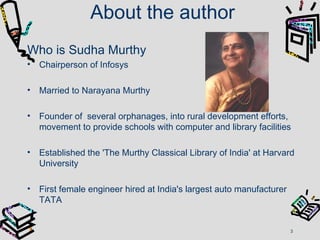 About the author
Who is Sudha Murthy
• Chairperson of Infosys
• Married to Narayana Murthy
• Founder of several orphanages, into rural development efforts,
movement to provide schools with computer and library facilities
• Established the 'The Murthy Classical Library of India' at Harvard
University
• First female engineer hired at India's largest auto manufacturer
TATA
3
 