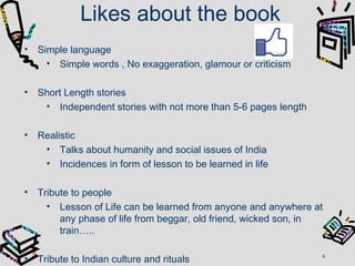 Likes about the book
• Simple language
• Simple words , No exaggeration, glamour or criticism
• Short Length stories
• Independent stories with not more than 5-6 pages length
• Realistic
• Talks about humanity and social issues of India
• Incidences in form of lesson to be learned in life
• Tribute to people
• Lesson of Life can be learned from anyone and anywhere at
any phase of life from beggar, old friend, wicked son, in
train…..
• Tribute to Indian culture and rituals 4
 