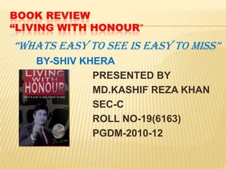 BOOK REVIEW“LIVING WITH HONOUR” “WHATS EASY TO SEE IS EASY TO MISS” 		BY-SHIV KHERA PRESENTED BY 			    MD.KASHIF REZA KHAN 			    SEC-C 			    ROLL NO-19(6163) 			    PGDM-2010-12 