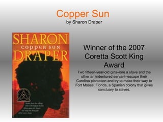Copper Sun   by Sharon Draper Winner of the 2007 Coretta Scott King Award Two fifteen-year-old girls–one a slave and the other an indentured servant–escape their Carolina plantation and try to make their way to Fort Moses, Florida, a Spanish colony that gives sanctuary to slaves. 