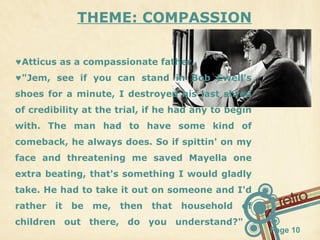 THEME: COMPASSION
♥Atticus as a compassionate father.
♥"Jem, see if you can stand in Bob Ewell's
shoes for a minute, I destroyed his last shred
of credibility at the trial, if he had any to begin
with. The man had to have some kind of
comeback, he always does. So if spittin' on my
face and threatening me saved Mayella one
extra beating, that's something I would gladly
take. He had to take it out on someone and I'd
rather

it

be

me,

then

that

household

of

children out there, do you understand?"

Page 10

 