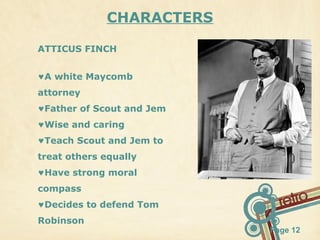 CHARACTERS
ATTICUS FINCH
♥A white Maycomb
attorney
♥Father of Scout and Jem
♥Wise and caring
♥Teach Scout and Jem to
treat others equally
♥Have strong moral
compass
♥Decides to defend Tom
Robinson

Page 12

 