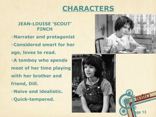 CHARACTERS
JEAN-LOUISE ‘SCOUT’
FINCH
oNarrator and protagonist
oConsidered smart for her
age, loves to read.
oA tomboy who spends
most of her time playing
with her brother and
friend, Dill.
oNaive and idealistic.
oQuick-tempered.
Page 13

 