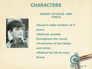 CHARACTERS
JEREMY ATTICUS ’JEM’
FINCH
♥Scout’s older brother of 4
years.
♥Matures greatly
throughout the novel.
♥Protective of his father
and sister.
♥Risked his life to save
Scout.
Page 14

 