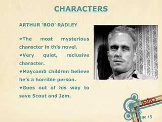 CHARACTERS
ARTHUR ‘BOO’ RADLEY
♥The

most

mysterious

character in this novel.
♥Very

quiet,

reclusive

character.
♥Maycomb children believe
he’s a horrible person.
♥Goes out of his way to
save Scout and Jem.

Page 15

 