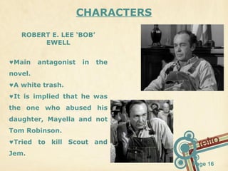 CHARACTERS
ROBERT E. LEE ‘BOB’
EWELL
♥Main

antagonist

in

the

novel.
♥A white trash.
♥It is implied that he was
the one who abused his
daughter, Mayella and not
Tom Robinson.
♥Tried to kill Scout and
Jem.
Page 16

 