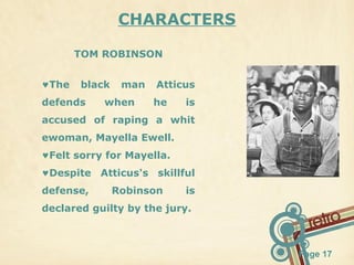 CHARACTERS
TOM ROBINSON
♥The

black

defends

man

when

Atticus
he

is

accused of raping a whit
ewoman, Mayella Ewell.
♥Felt sorry for Mayella.
♥Despite Atticus's skillful
defense,

Robinson

is

declared guilty by the jury.

Page 17

 