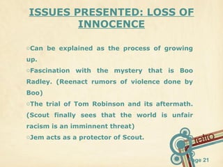 ISSUES PRESENTED: LOSS OF
INNOCENCE
oCan be explained as the process of growing
up.
oFascination with the mystery that is Boo
Radley. (Reenact rumors of violence done by
Boo)
oThe trial of Tom Robinson and its aftermath.
(Scout finally sees that the world is unfair
racism is an imminnent threat)
oJem acts as a protector of Scout.

Page 21

 