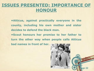ISSUES PRESENTED: IMPORTANCE OF
HONOUR
♥Atticus, against practically everyone in the
county, including his own mother and sister
decides to defend the black man.
♥Scout honours her promise to her father to
turn the other way when people calls Atticus
bad names in front of her.

Page 22

 