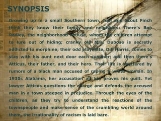 SYNOPSIS
Growing up in a small Southern town, Jem and Scout Finch
think they know their family and neighbors: There's Boo
Radley, the neighborhood recluse, whom the children attempt
to lure out of hiding; cranky old Mrs. Dubose is secretly
addicted to morphine; their odd playmate, Dill Harris, comes to
stay with his aunt next door each summer; and then there's
Atticus, their father, and their hero. Their life is shattered by
rumors of a black man accused of raping a white woman. In
1930s Alabama, her accusation all but proves his guilt. Yet
lawyer Atticus questions the charge and defends the accused
man in a town steeped in prejudice. Through the eyes of the
children, as they try to understand the reactions of the
townspeople and make sense of the crumbling world around
them, the irrationality of racism is laid bare.

Page 3

 