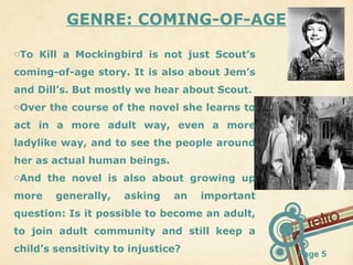 GENRE: COMING-OF-AGE
oTo Kill a Mockingbird is not just Scout’s
coming-of-age story. It is also about Jem’s
and Dill’s. But mostly we hear about Scout.
oOver the course of the novel she learns to
act in a more adult way, even a more
ladylike way, and to see the people around
her as actual human beings.
oAnd the novel is also about growing up
more

generally,

asking

an

important

question: Is it possible to become an adult,
to join adult community and still keep a
child’s sensitivity to injustice?

Page 5

 