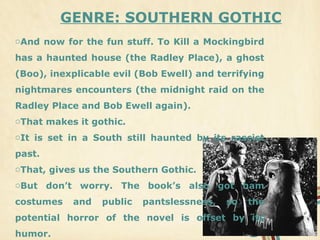 GENRE: SOUTHERN GOTHIC
oAnd now for the fun stuff. To Kill a Mockingbird
has a haunted house (the Radley Place), a ghost
(Boo), inexplicable evil (Bob Ewell) and terrifying
nightmares encounters (the midnight raid on the
Radley Place and Bob Ewell again).
oThat makes it gothic.
oIt is set in a South still haunted by its rascist
past.
oThat, gives us the Southern Gothic.
oBut don’t worry. The book’s also got ham
costumes

and

public

pantslessness,

so

the

potential horror of the novel is offset by its
humor.

Page 6

 