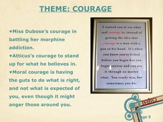 THEME: COURAGE
♥Miss Dubose’s courage in
battling her morphine
addiction.
♥Atticus’s courage to stand
up for what he believes in.
♥Moral courage is having
the guts to do what is right,
and not what is expected of
you, even though it might
anger those around you.
Page 9

 