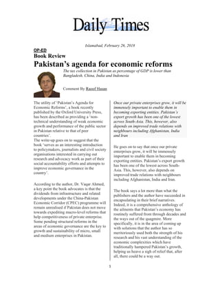  
OP-ED
Book
Pak
The util
Econom
publish
has bee
technica
growth
in Pakis
countrie
The wri
book ‘s
to polic
organis
research
social a
improve
country
Accord
a key po
dividen
develop
Econom
remain
towards
help com
Some p
areas of
growth
and med
D
k Review
kistan
T
B
C
lity of ‘Paki
mic Reforms
ed by the O
n described
al understan
and perform
stan relative
es’.
ite-up goes
erves as an
cymakers, jo
ations inter
h and advoc
accountabili
e economic
y’.
ing to the au
oint the boo
nds from inf
pments unde
mic Corridor
unrealised i
s expediting
mpetitivene
pending stru
f economic
and sustain
dium enterp
w
’s age
The tax coll
Bangladesh
Comment B
istan’s Agen
s’, a book re
Oxford Univ
d as providin
nding of we
mance of th
e to that of p
on to sugge
interesting
ournalists an
ested in car
cacy work a
ity efforts an
governance
uthor, Dr. V
ok advocate
frastructure
er the China
r (CPEC) p
if Pakistan d
g macro-lev
ess of privat
uctural refor
governance
nability of m
prises in Pak
Islamaba
enda f
lection in Pa
h, China, Ind
By Raoof Ha
nda for
ecently
versity Press
ng a ‘non-
eak econom
he public sec
peer
est that the
introductio
nd civil soc
rrying out
as part of the
nd attempts
e in the
Vaqar Ahme
es is that the
and related
a-Pakistan
rogramme w
does not mo
vel reforms t
te enterprise
rms in the
e are the key
micro, small
kistan.
1 
d, February
for eco
akistan as p
dia and Ind
asan
s,
ic
ctor
on
iety
eir
to
ed,
e
will
ove
that
e.
y to
l
On
imm
bec
exp
acr
dep
nei
and
He
ent
imp
exp
has
Asi
imp
inc
The
pub
enc
Ind
the
rou
the
spe
wit
me
res
eco
trad
hel
all,
y 26, 2018
onom
percentage o
donesia
nce our priva
mensely imp
coming expo
port growth
ross South-A
pends on im
ighbours inc
d Iran
goes on to
terprises gro
portant to en
porting entit
s been one o
ia. This, how
proved trad
cluding Afgh
e book says
blishers and
capsulating
deed, it is a
e ailments th
utinely suffe
e ways out o
ecifically, it
th solutions
eritoriously u
earch and h
onomic com
ditionally h
lping us hea
, there could
mic ref
of GDP is lo
ate enterpri
portant to e
orting entiti
has been o
Asia. This, h
mproved trad
cluding Afg
say that on
ow, it will b
nable them
ties. Pakista
of the lowes
wever, also
e relations w
hanistan, In
s a lot more
d the author
in their brie
comprehens
hat Pakistan
ered from th
of the quagm
t is in the ar
that the aut
used both th
his vast unde
mplexities w
ampered Pa
ave a sigh of
d be a way o
forms
ower than
ises grow, i
nable them
ies. Pakista
ne of the lo
however, al
de relations
ghanistan, In
ce our priva
be immensel
in becomin
an’s export
st across So
depends on
with neighb
ndia and Iran
than what t
have succe
ef narratives
sive antholo
n’s economy
hrough deca
mire. More
ea of comin
thor has so
he strength
erstanding o
which have
akistan’s gro
f relief that,
out.
t will be
in
n’s
west
lso
s with
ndia
ate
ly
ng
growth
uth-
n
bours
n.
the
eeded in
s.
ogy of
y has
ades and
ng up
of his
of the
owth,
, after
 
