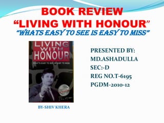 BOOK REVIEW“LIVING WITH HONOUR” “WHATS EASY TO SEE IS EASY TO MISS” PRESENTED BY: 				                      MD.ASHADULLA 				                      SEC:-D 				                      REG NO.T-6195 				                      PGDM-2010-12     BY-SHIV KHERA 