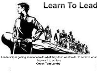 Leadership is getting someone to do what they don’t want to do, to achieve what
                            they want to achieve
                            Coach Tom Landry
 