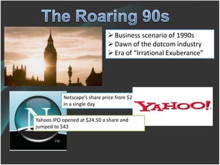  Business scenario of 1990s
                               Dawn of the dotcom industry
                               Era of “Irrational Exuberance”




           Netscape’s share price from $28 to $75
           in a single day

Yahoos IPO opened at $24.50 a share and
jumped to $43
 