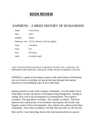 BOOK REVIEW
SAPHIENS – A BRIEF HISTORY OF HUMANKIND
Author : Yuval Harari
Place : Israel
Publisher : Harper
Publication date : 2011(in Hebrew), 2014 (in English)
Genre : Non fiction
Pages : 443
Price : 450 rupees
ISBN : 978-0062316097
“YOU COULD NEVER CONVINCE A MONKEY TO GIVE YOU A BANANA BY
PROMISING HIM LIMITLESS BANANAS AFTER DEATH IN MONKEY HEAVEN
SAPIENS is a guide to becoming an expert on the entire history of the human
race as it reviews everything our species has been through from ancient
ancestors to our dominating place in the world today.
Sapiens presents a work on the evolution of humanity. In it, the author Yuval
Noah Harari rewrites the history of the human being through time. Turning to
striking facts such as the development of communication: The cognitive
revolution, The agricultural revolution, The scientiﬁc revolution. The book
addresses the central points of our Evolution and Explores the Positive and
Negative points of these developments. Also, Sapiens also addresses the future
of humanity, where these revolutions will lead man and what we will become.
Here are the 3 most interesting lessons this bookteaches about our species:
 