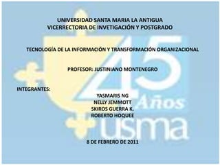 UNIVERSIDAD SANTA MARIA LA ANTIGUAVICERRECTORIA DE INVETIGACIÓN Y POSTGRADO TECNOLOGÍA DE LA INFORMACIÓN Y TRANSFORMACIÓN ORGANIZACIONAL PROFESOR: JUSTINIANO MONTENEGRO INTEGRANTES: YASMARIS NG NELLY JEMMOTT SKIROS GUERRA K. ROBERTO HOQUEE 8DE FEBRERO DE 2011 
