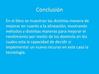 Conclusión
En el libro se muestran las distintas manera de
mejorar en cuanto a la alineación, mostrando
métodos y distintas maneras para mejorar el
rendimiento por medio de los dominós en los
cuales esta la capacidad de decidir si
implementar un nuevo recurso en este caso la
tecnología.
 