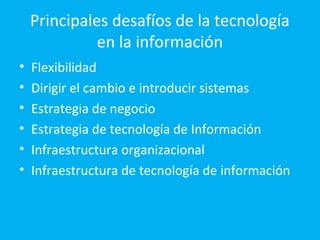 Principales desafíos de la tecnología
              en la información
•   Flexibilidad
•   Dirigir el cambio e introducir sistemas
•   Estrategia de negocio
•   Estrategia de tecnología de Información
•   Infraestructura organizacional
•   Infraestructura de tecnología de información
 
