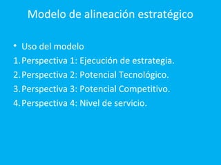 Modelo de alineación estratégico

• Uso del modelo
1.Perspectiva 1: Ejecución de estrategia.
2.Perspectiva 2: Potencial Tecnológico.
3.Perspectiva 3: Potencial Competitivo.
4.Perspectiva 4: Nivel de servicio.
 