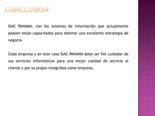 ISAC PANAMA, con los sistemas de información que actualmente
poseen están capacitados para obtener una excelente estrategia de
negocio.


Cada empresa y en este caso ISAC PANAMA debe ser fiel cuidador de
sus servicios informáticos para una mejor calidad de servicio al
cliente y por su propia integridad como empresa.
 