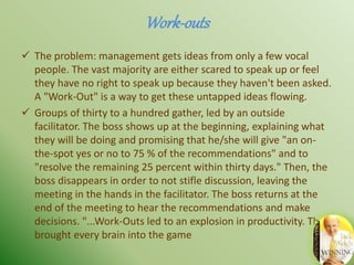 Work-outs
 The problem: management gets ideas from only a few vocal
people. The vast majority are either scared to speak up or feel
they have no right to speak up because they haven't been asked.
A "Work-Out" is a way to get these untapped ideas flowing.
 Groups of thirty to a hundred gather, led by an outside
facilitator. The boss shows up at the beginning, explaining what
they will be doing and promising that he/she will give "an on-
the-spot yes or no to 75 % of the recommendations" and to
"resolve the remaining 25 percent within thirty days." Then, the
boss disappears in order to not stifle discussion, leaving the
meeting in the hands in the facilitator. The boss returns at the
end of the meeting to hear the recommendations and make
decisions. "...Work-Outs led to an explosion in productivity. They
brought every brain into the game
 