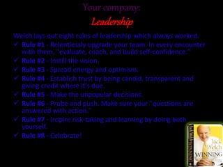 Your company:
Leadership
Welch lays out eight rules of leadership which always worked.
 Rule #1 - Relentlessly upgrade your team. In every encounter
with them, "evaluate, coach, and build self-confidence."
 Rule #2 - Instill the vision.
 Rule #3 - Spread energy and optimism.
 Rule #4 - Establish trust by being candid, transparent and
giving credit where it's due.
 Rule #5 - Make the unpopular decisions.
 Rule #6 - Probe and push. Make sure your "questions are
answered with action."
 Rule #7 - Inspire risk-taking and learning by doing both
yourself.
 Rule #8 - Celebrate!
 