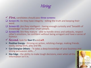 Hiring
 First, candidates should pass three screens:
 Screen #1: Do they have integrity - telling the truth and keeping their
word.
 Screen #2: Are they intelligent - having enough curiosity and "breadth of
knowledge" to lead other smart people.
 Screen #3: Are they mature - able to handle stress and setbacks, respect
other's emotions, be confident without being arrogant and have a sense of
humour.
 Second, look for four E's and a P.
 Positive Energy - thriving on action, relishing change, making friends
easily, loving work, play and life.
 Can Energize Others - "It takes a deep knowledge of your business and
strong persuasion skills...."
 Has Edge - the ability to make tough decisions, even when all the
information isn't in.
 