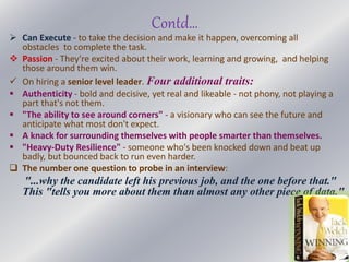 Contd…
 Can Execute - to take the decision and make it happen, overcoming all
obstacles to complete the task.
 Passion - They're excited about their work, learning and growing, and helping
those around them win.
 On hiring a senior level leader. Four additional traits:
 Authenticity - bold and decisive, yet real and likeable - not phony, not playing a
part that's not them.
 "The ability to see around corners" - a visionary who can see the future and
anticipate what most don't expect.
 A knack for surrounding themselves with people smarter than themselves.
 "Heavy-Duty Resilience" - someone who's been knocked down and beat up
badly, but bounced back to run even harder.
 The number one question to probe in an interview:
"...why the candidate left his previous job, and the one before that."
This "tells you more about them than almost any other piece of data."
 