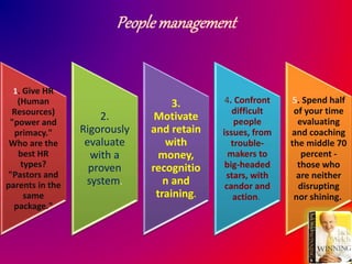 Peoplemanagement
1. Give HR
(Human
Resources)
"power and
primacy."
Who are the
best HR
types?
"Pastors and
parents in the
same
package."
2.
Rigorously
evaluate
with a
proven
system.
3.
Motivate
and retain
with
money,
recognitio
n and
training.
4. Confront
difficult
people
issues, from
trouble-
makers to
big-headed
stars, with
candor and
action.
5. Spend half
of your time
evaluating
and coaching
the middle 70
percent -
those who
are neither
disrupting
nor shining.
 